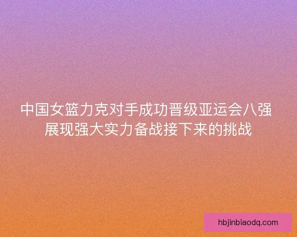 中国女篮力克对手成功晋级亚运会八强 展现强大实力备战接下来的挑战 中国女篮力克对手成功晋级亚运会八强 展现强大实力备战接下来的挑战