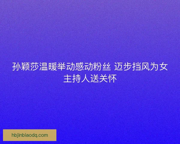 孙颖莎温暖举动感动粉丝 迈步挡风为女主持人送关怀