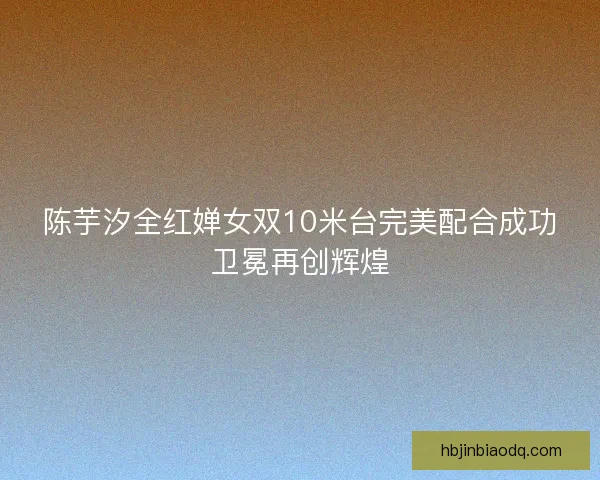 陈芋汐全红婵女双10米台完美配合成功卫冕再创辉煌