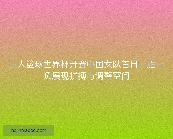 三人篮球世界杯开赛中国女队首日一胜一负展现拼搏与调整空间 三人篮球世界杯开赛中国女队首日一胜一负展现拼搏与调整空间