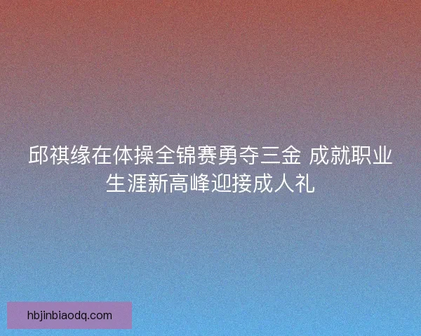 邱祺缘在体操全锦赛勇夺三金 成就职业生涯新高峰迎接成人礼 邱祺缘在体操全锦赛勇夺三金 成就职业生涯新高峰迎接成人礼