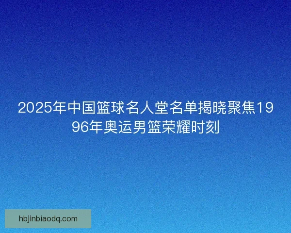 2025年中国篮球名人堂名单揭晓聚焦1996年奥运男篮荣耀时刻