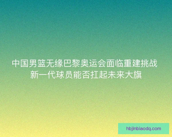 中国男篮无缘巴黎奥运会面临重建挑战 新一代球员能否扛起未来大旗