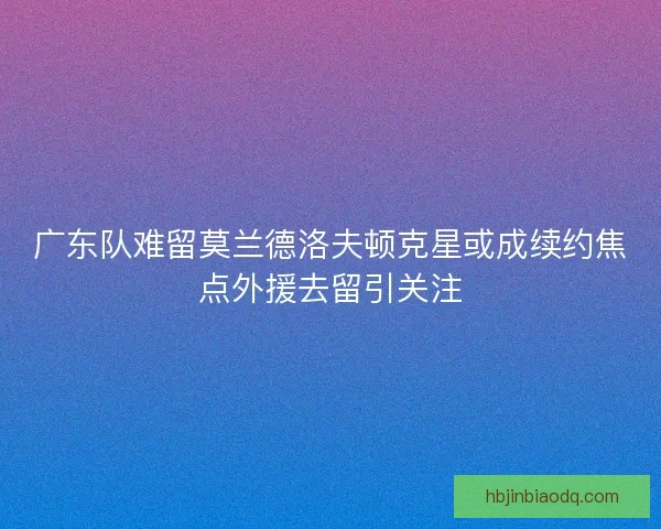广东队难留莫兰德洛夫顿克星或成续约焦点外援去留引关注