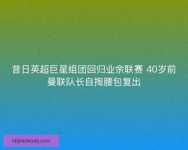 昔日英超巨星组团回归业余联赛 40岁前曼联队长自掏腰包复出