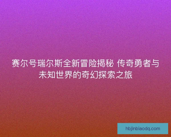 赛尔号瑞尔斯全新冒险揭秘 传奇勇者与未知世界的奇幻探索之旅