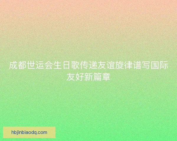 成都世运会生日歌传递友谊旋律谱写国际友好新篇章 成都世运会生日歌传递友谊旋律谱写国际友好新篇章