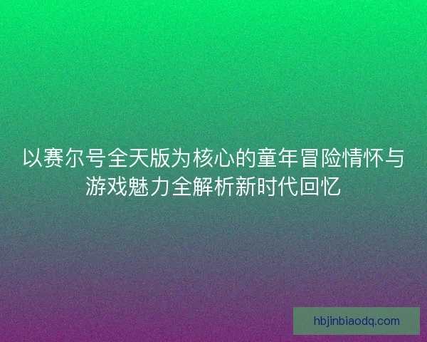 以赛尔号全天版为核心的童年冒险情怀与游戏魅力全解析新时代回忆