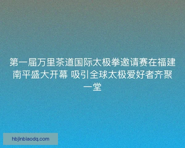 第一届万里茶道国际太极拳邀请赛在福建南平盛大开幕 吸引全球太极爱好者齐聚一堂