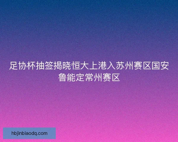 足协杯抽签揭晓恒大上港入苏州赛区国安鲁能定常州赛区