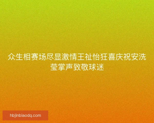 众生相赛场尽显激情王祉怡狂喜庆祝安洗莹掌声致敬球迷 众生相赛场尽显激情王祉怡狂喜庆祝安洗莹掌声致敬球迷
