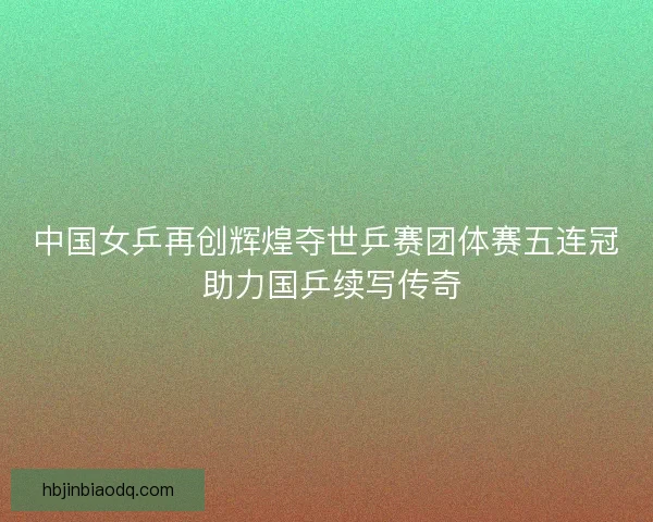 中国女乒再创辉煌夺世乒赛团体赛五连冠 助力国乒续写传奇 中国女乒再创辉煌夺世乒赛团体赛五连冠 助力国乒续写传奇