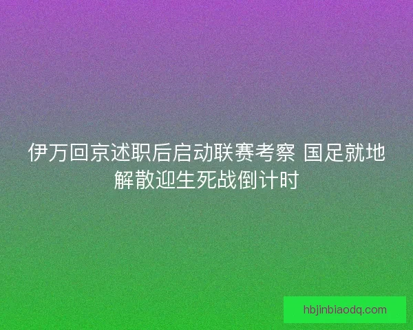 伊万回京述职后启动联赛考察 国足就地解散迎生死战倒计时