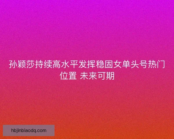 孙颖莎持续高水平发挥稳固女单头号热门位置 未来可期