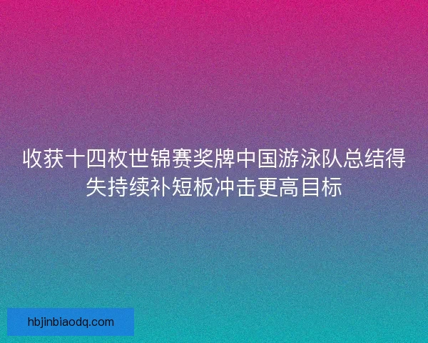 收获十四枚世锦赛奖牌中国游泳队总结得失持续补短板冲击更高目标