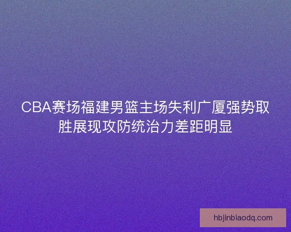 CBA赛场福建男篮主场失利广厦强势取胜展现攻防统治力差距明显