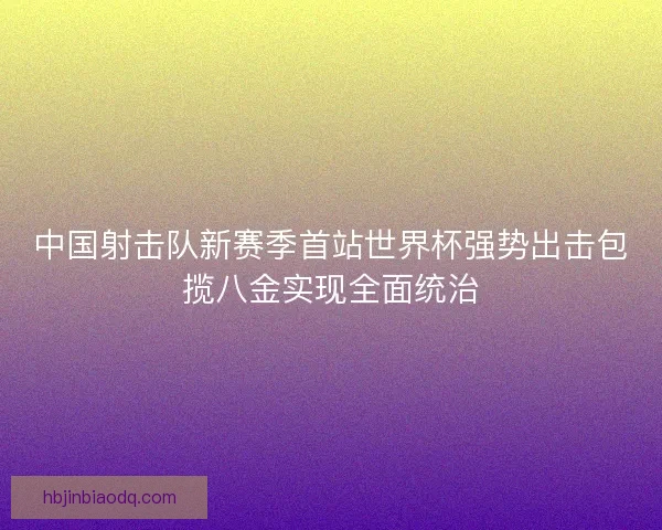 中国射击队新赛季首站世界杯强势出击包揽八金实现全面统治 中国射击队新赛季首站世界杯强势出击包揽八金实现全面统治