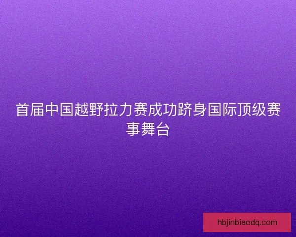 首届中国越野拉力赛成功跻身国际顶级赛事舞台 首届中国越野拉力赛成功跻身国际顶级赛事舞台